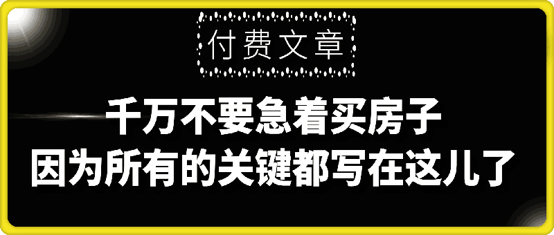 付费文章：真诚提醒：你没读本文前，千万不要急着买房子，因为所有的关键，都写在这儿了