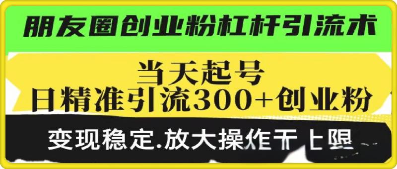 朋友圈创业粉杠杆引流术，当天起号日精准引流300+创业粉，变现稳定，放大操作无上限